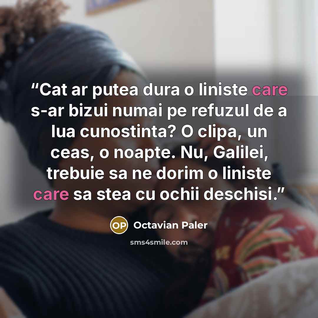 “Cat ar putea dura o liniste care s-ar bizui numai pe refuzul de a lua cunostinta? O clipa, un ceas, o noapte. Nu, Galilei, trebuie sa ne dorim o liniste care sa stea cu ochii deschisi.” quote by Octavian Paler
