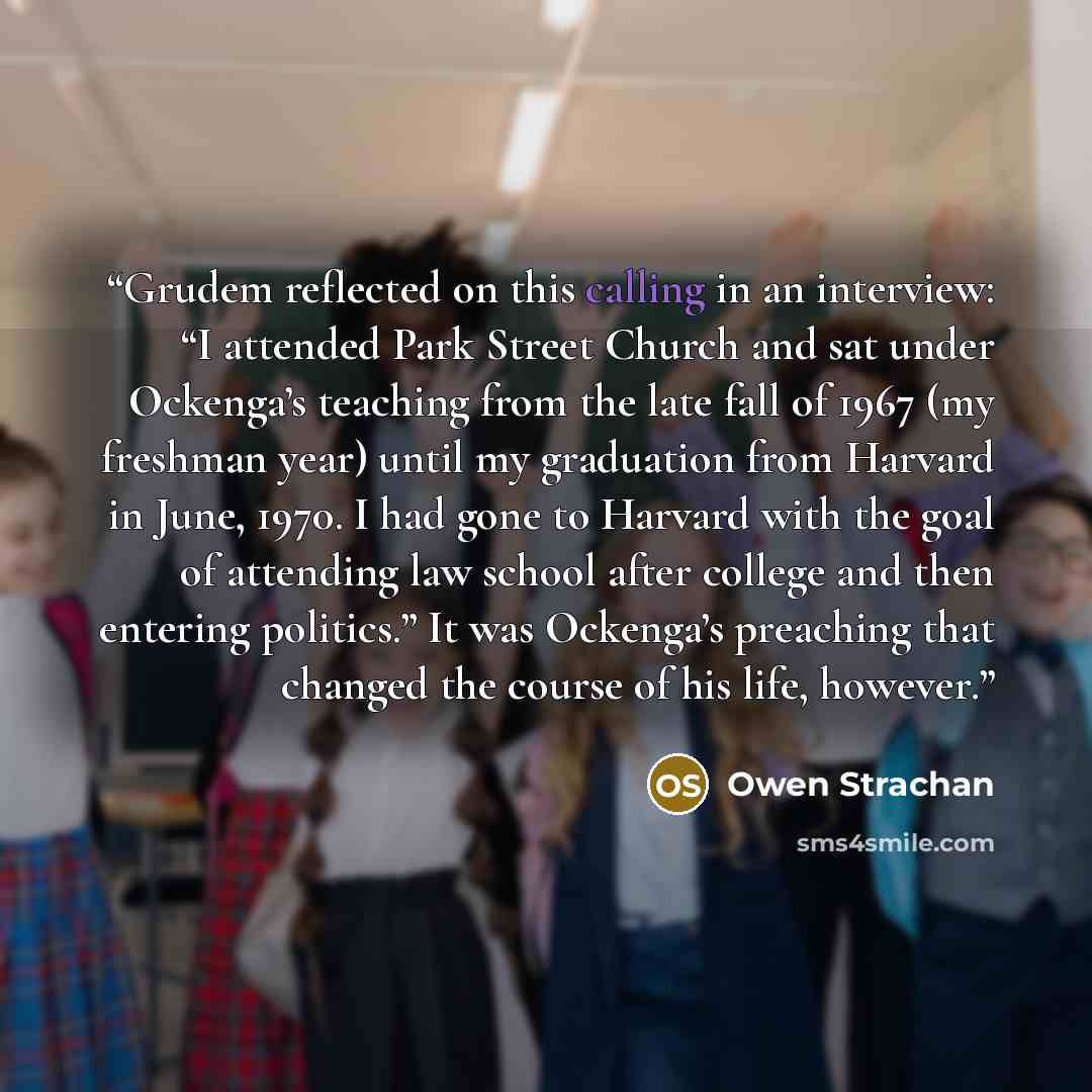 “Grudem reflected on this calling in an interview: “I attended Park Street Church and sat under Ockenga’s teaching from the late fall of 1967 (my freshman year) until my graduation from Harvard in June, 1970. I had gone to Harvard with the goal of attending law school after college and then…” quote by Owen Strachan