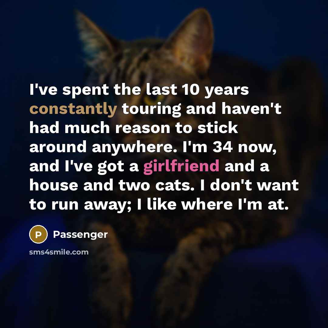 “I've spent the last 10 years constantly touring and haven't had much reason to stick around anywhere. I'm 34 now, and I've got a girlfriend and a house and two cats. I don't want to run away; I like where I'm at.” quote by Passenger