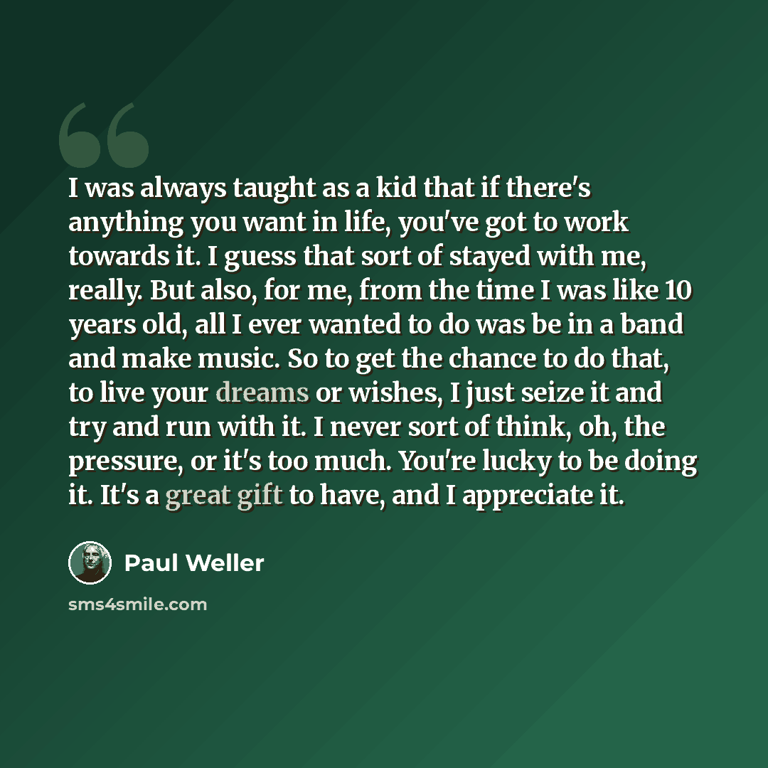 “I was always taught as a kid that if there's anything you want in life, you've got to work towards it. I guess that sort of stayed with me, really. But also, for me, from the time I was like 10 years old, all I ever wanted to do was be in a band and make music. So to get the chance to do that, to…” quote by Paul Weller