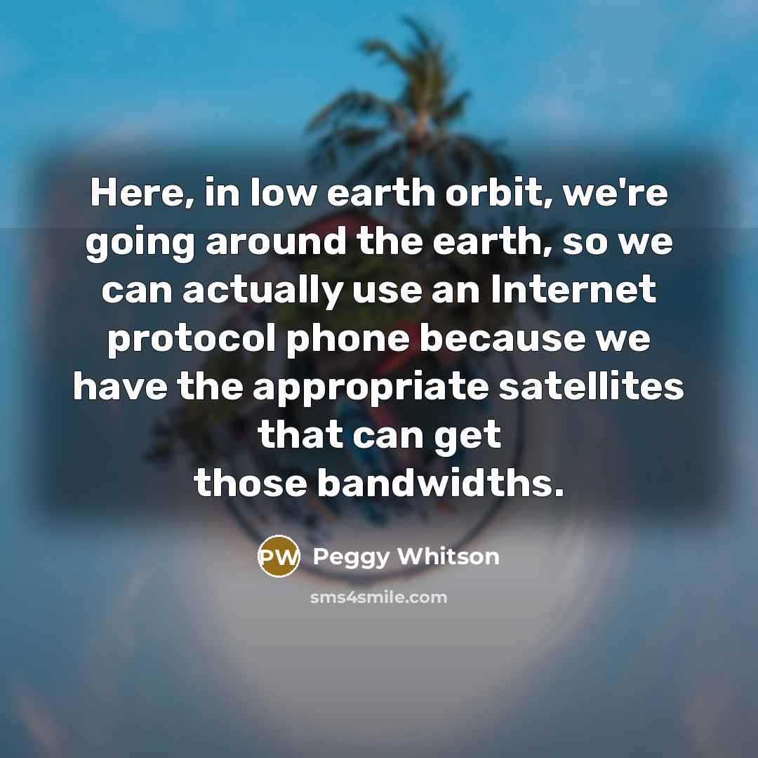 “Here, in low earth orbit, we're going around the earth, so we can actually use an Internet protocol phone because we have the appropriate satellites that can get those bandwidths.” quote by Peggy Whitson