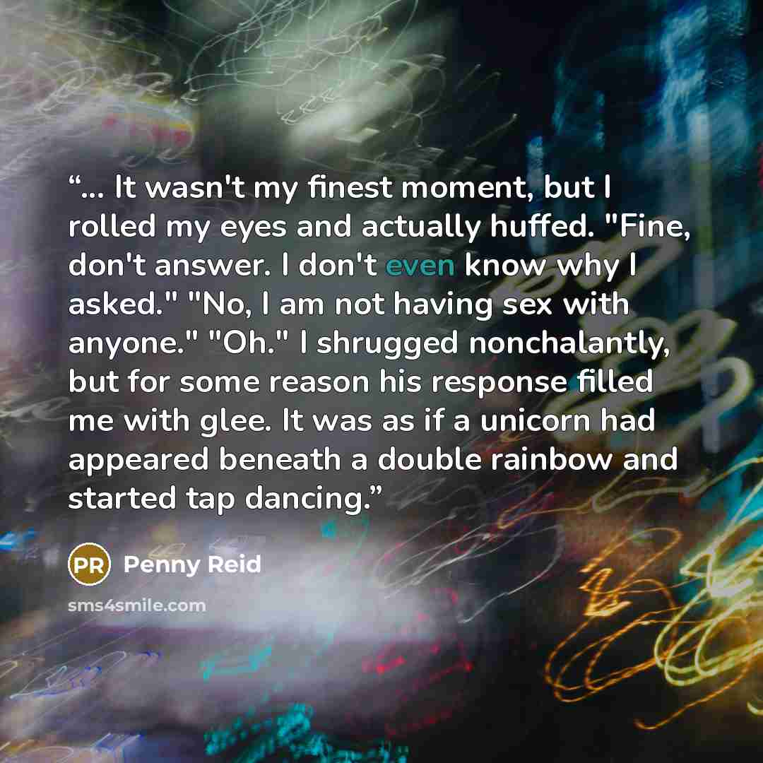 “... It wasn't my finest moment, but I rolled my eyes and actually huffed. "Fine, don't answer. I don't even know why I asked." "No, I am not having sex with anyone." "Oh." I shrugged nonchalantly, but for some reason his response filled me with glee. It was as if a unicorn had appeared beneath a…” quote by Penny Reid