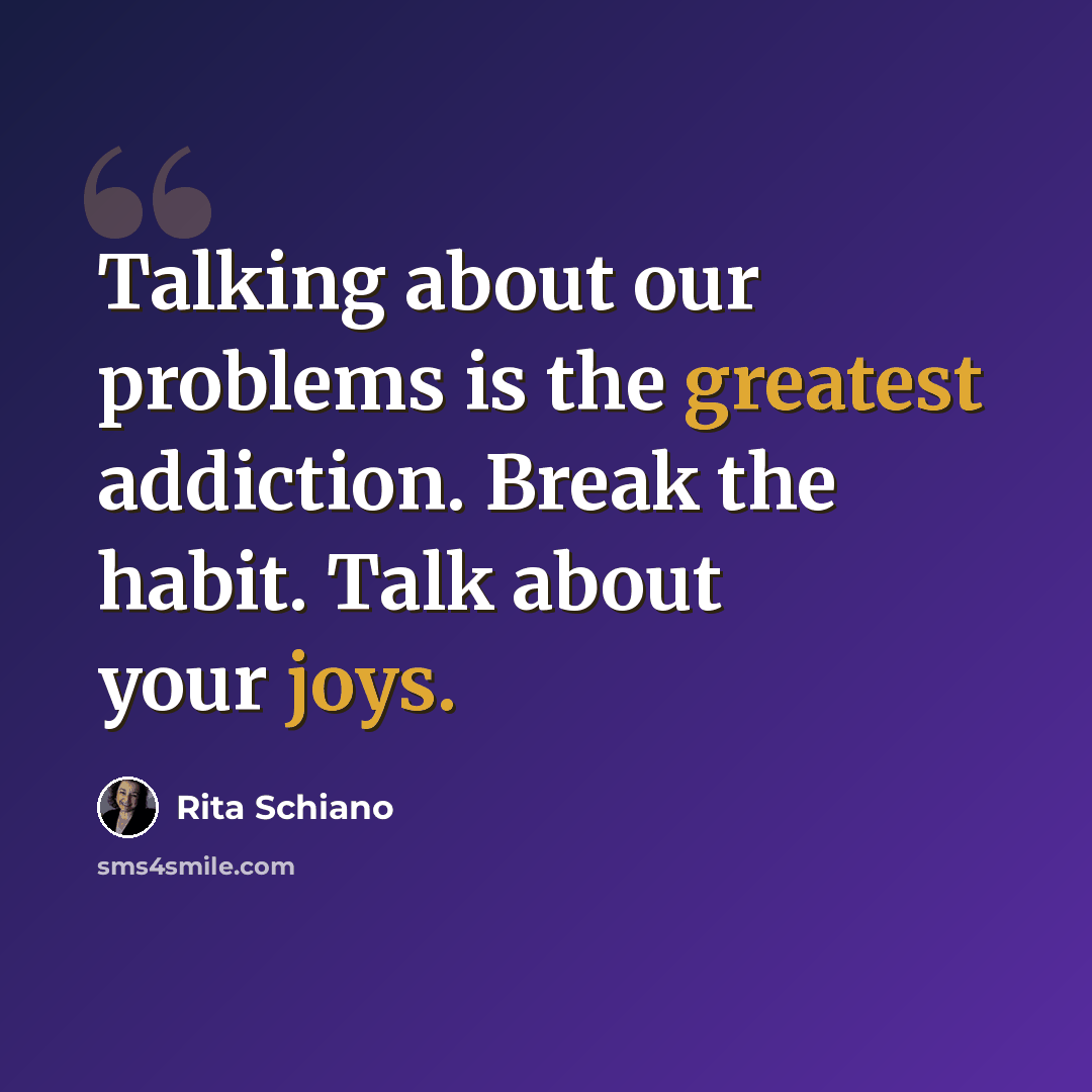 “Talking about our problems is the greatest addiction. Break the habit. Talk about your joys.” quote by Rita Schiano