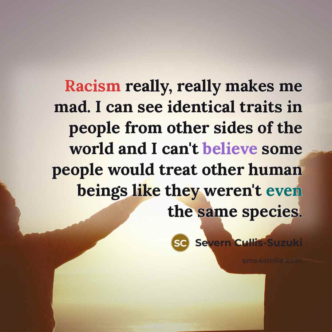 “Racism really, really makes me mad. I can see identical traits in people from other sides of the world and I can't believe some people would treat other human beings like they weren't even the same species.” quote by Severn Cullis-Suzuki