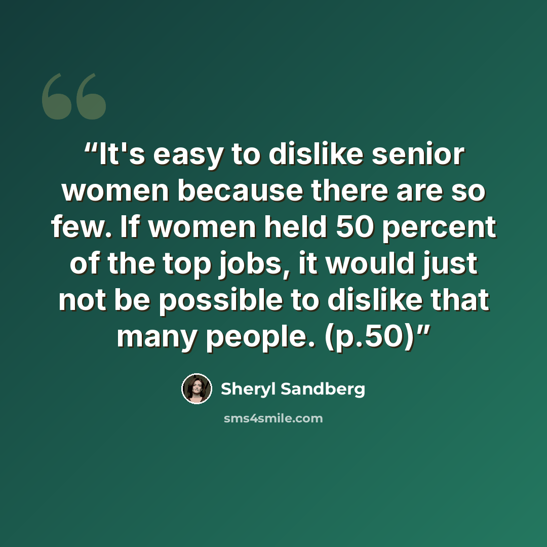 “It's easy to dislike senior women because there are so few. If women held 50 percent of the top jobs, it would just not be possible to dislike that many people. (p.50)” quote by Sheryl Sandberg