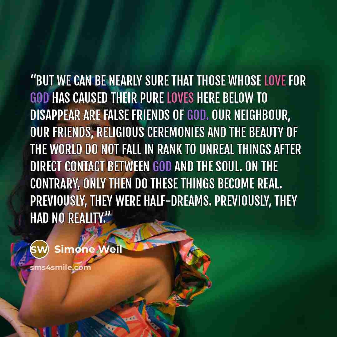 “But we can be nearly sure that those whose love for God has caused their pure loves here below to disappear are false friends of God. Our neighbour, our friends, religious ceremonies and the beauty of the world do not fall in rank to unreal things after direct contact between God and the soul. On…” quote by Simone Weil