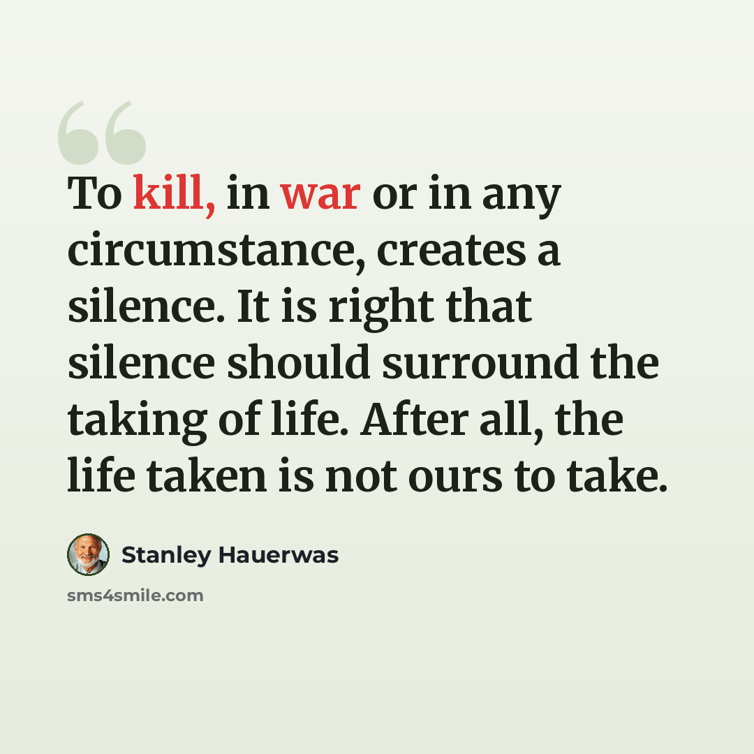 “To kill, in war or in any circumstance, creates a silence. It is right that silence should surround the taking of life. After all, the life taken is not ours to take.” quote by Stanley Hauerwas