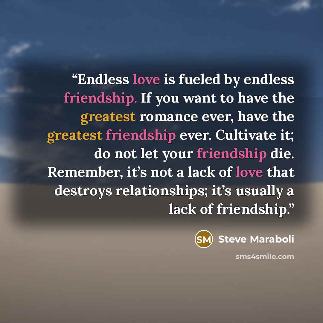 “Endless love is fueled by endless friendship. If you want to have the greatest romance ever, have the greatest friendship ever. Cultivate it; do not let your friendship die. Remember, it’s not a lack of love that destroys relationships; it’s usually a lack of friendship.” quote by Steve Maraboli