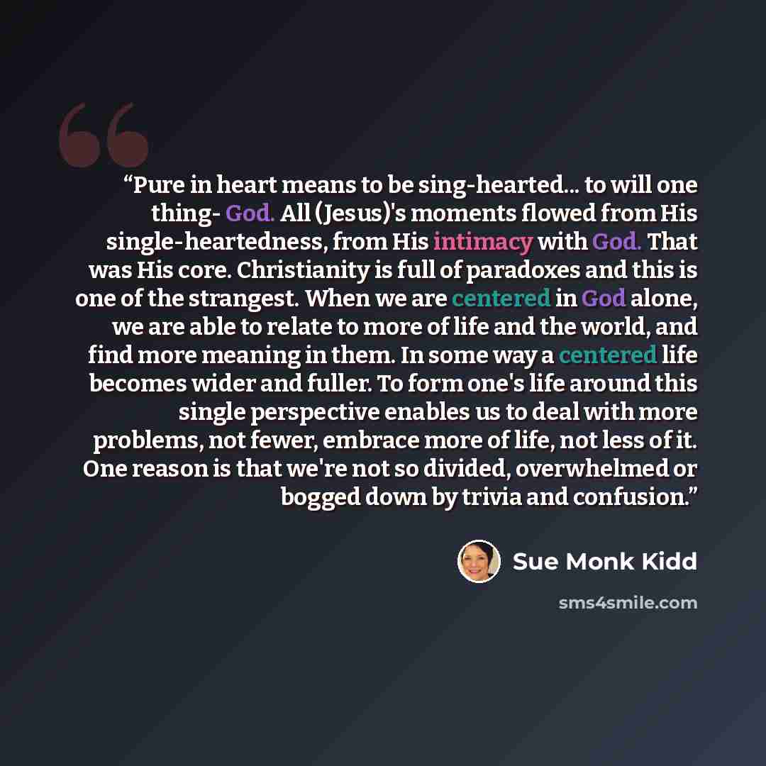 “Pure in heart means to be sing-hearted... to will one thing- God. All (Jesus)'s moments flowed from His single-heartedness, from His intimacy with God. That was His core. Christianity is full of paradoxes and this is one of the strangest. When we are centered in God alone, we are able to relate to…” quote by Sue Monk Kidd