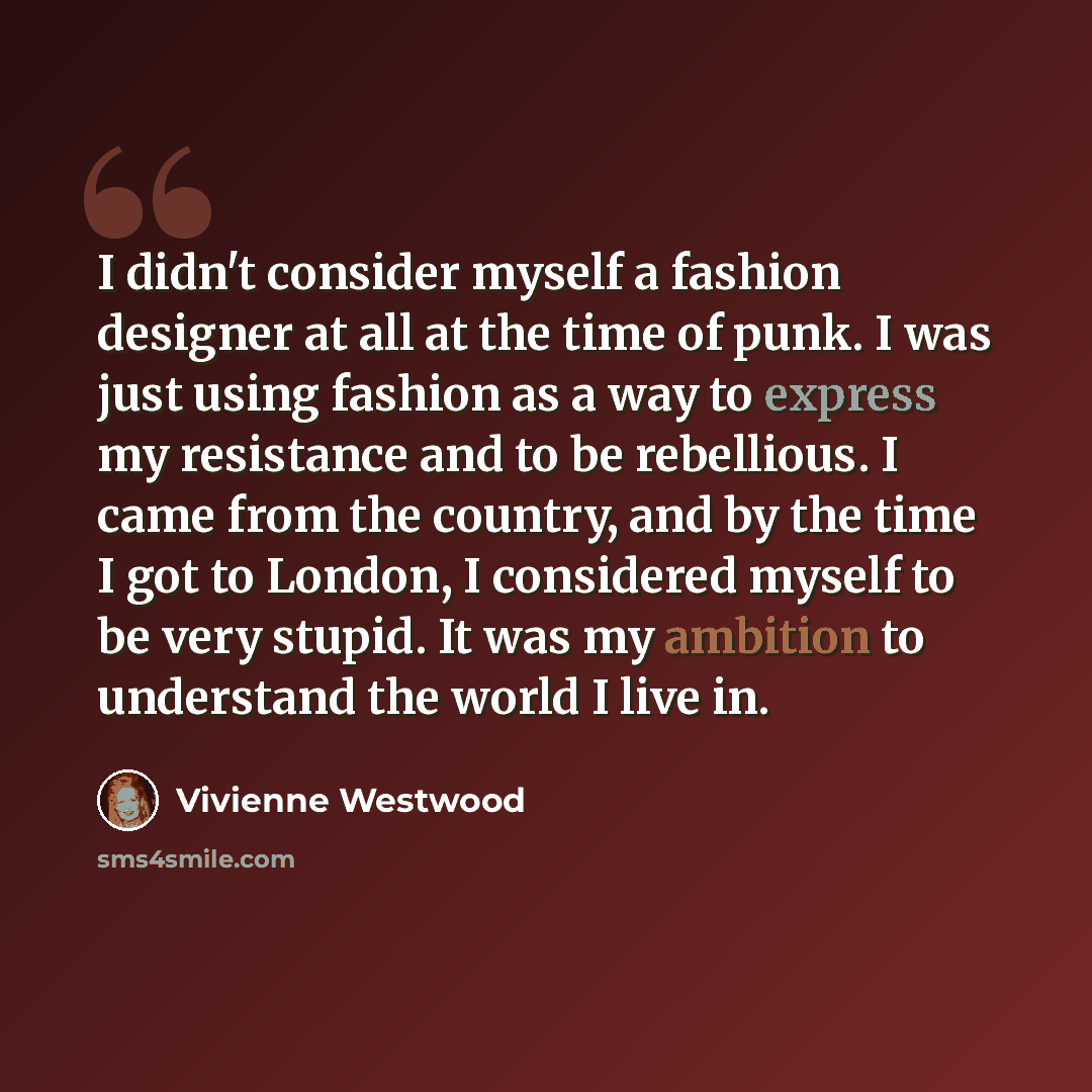 “I didn't consider myself a fashion designer at all at the time of punk. I was just using fashion as a way to express my resistance and to be rebellious. I came from the country, and by the time I got to London, I considered myself to be very stupid. It was my ambition to understand the world I…” quote by Vivienne Westwood