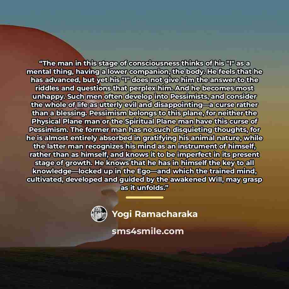 “The man in this stage of consciousness thinks of his "I" as a mental thing, having a lower companion, the body. He feels that he has advanced, but yet his "I" does not give him the answer to the riddles and questions that perplex him. And he becomes most unhappy. Such men often develop into…” quote by Yogi Ramacharaka