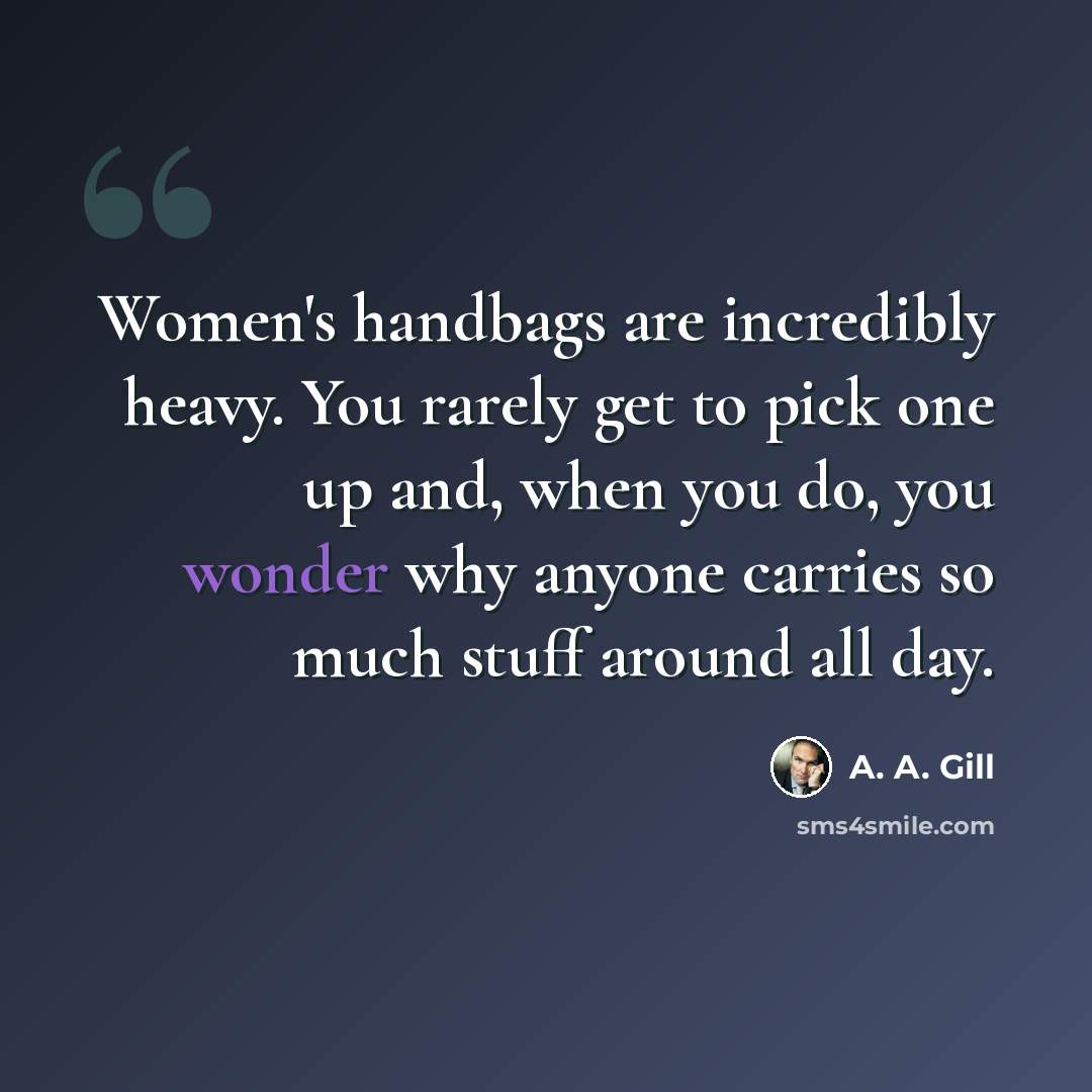 “Women's handbags are incredibly heavy. You rarely get to pick one up and, when you do, you wonder why anyone carries so much stuff around all day.” quote by A. A. Gill
