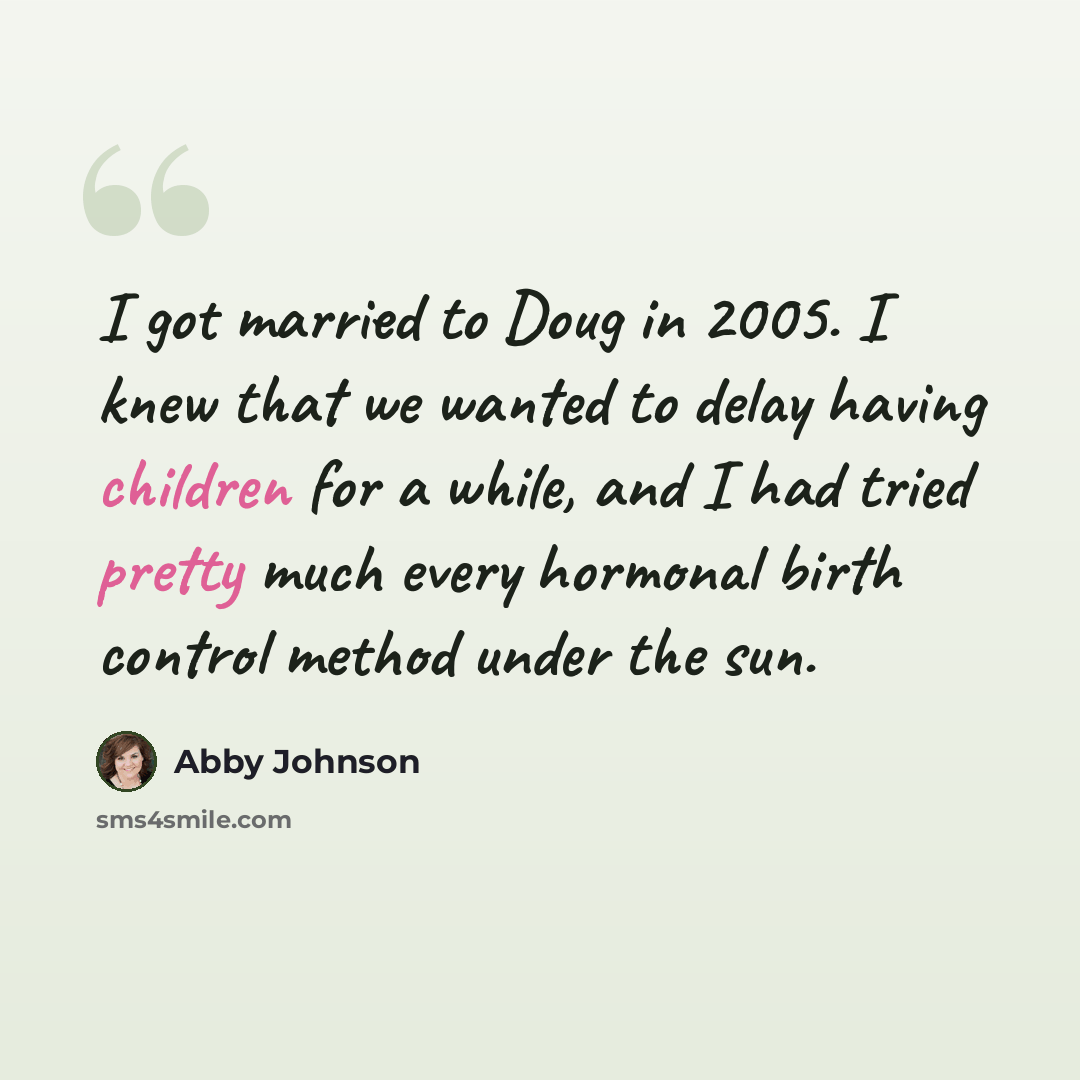 “I got married to Doug in 2005. I knew that we wanted to delay having children for a while, and I had tried pretty much every hormonal birth control method under the sun.” quote by Abby Johnson