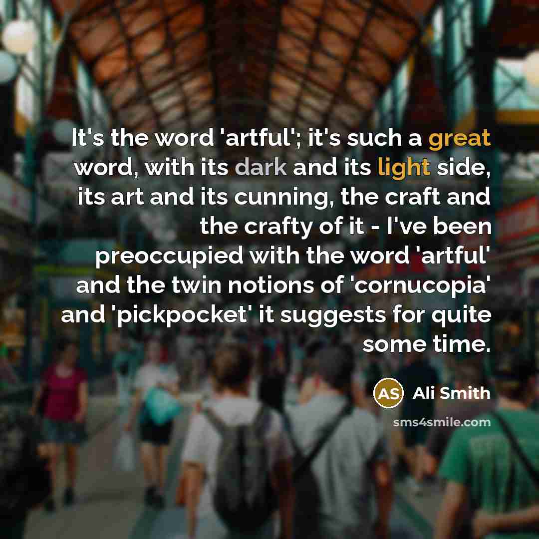 “It's the word 'artful'; it's such a great word, with its dark and its light side, its art and its cunning, the craft and the crafty of it - I've been preoccupied with the word 'artful' and the twin notions of 'cornucopia' and 'pickpocket' it suggests for quite some time.” quote by Ali Smith