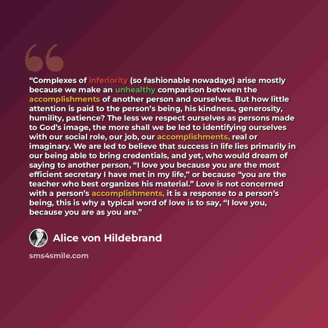 “Complexes of inferiority (so fashionable nowadays) arise mostly because we make an unhealthy comparison between the accomplishments of another person and ourselves. But how little attention is paid to the person’s being, his kindness, generosity, humility, patience? The less we respect ourselves…” quote by Alice von Hildebrand