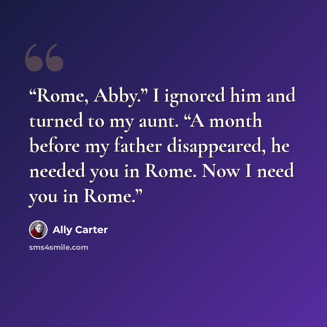 “Rome, Abby.” I ignored him and turned to my aunt. “A month before my father disappeared, he needed you in Rome. Now I need you in Rome.” quote by Ally Carter