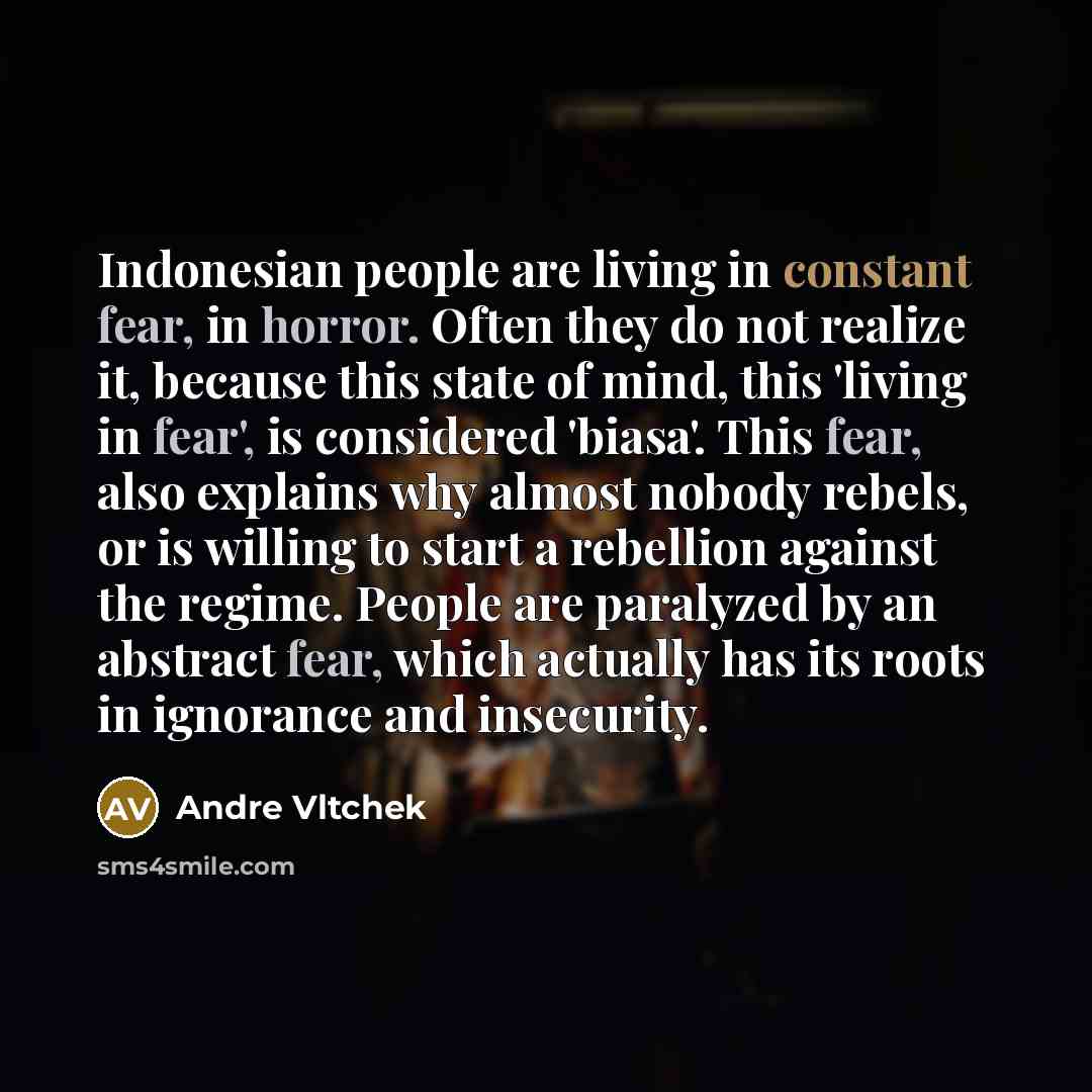 “Indonesian people are living in constant fear, in horror. Often they do not realize it, because this state of mind, this 'living in fear', is considered 'biasa'. This fear, also explains why almost nobody rebels, or is willing to start a rebellion against the regime. People are paralyzed by an…” quote by Andre Vltchek