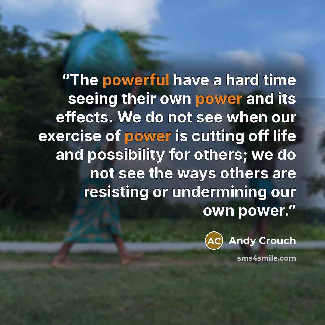 “The powerful have a hard time seeing their own power and its effects. We do not see when our exercise of power is cutting off life and possibility for others; we do not see the ways others are resisting or undermining our own power.” quote by Andy Crouch