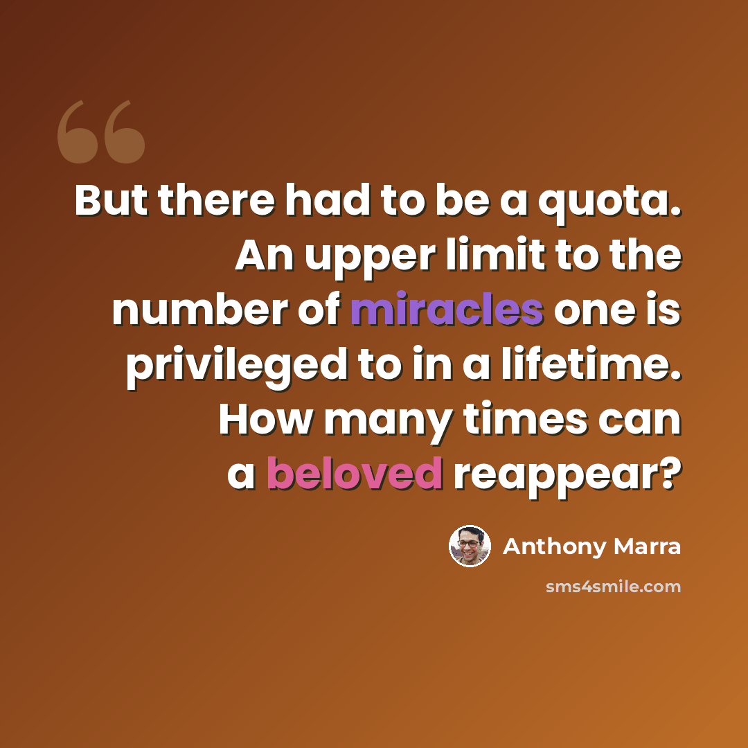 “But there had to be a quota. An upper limit to the number of miracles one is privileged to in a lifetime. How many times can a beloved reappear?” quote by Anthony Marra
