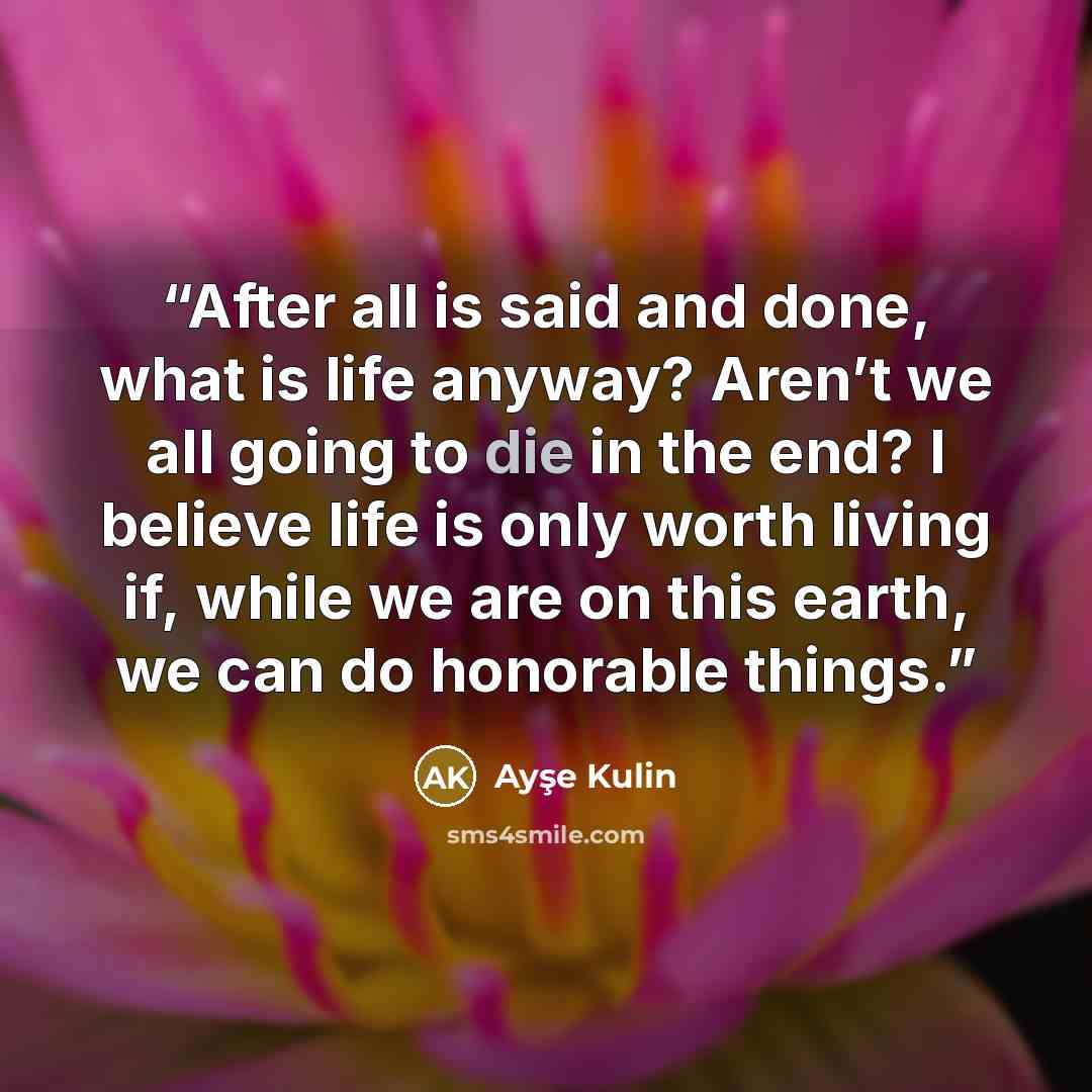 “After all is said and done, what is life anyway? Aren’t we all going to die in the end? I believe life is only worth living if, while we are on this earth, we can do honorable things.” quote by Ayşe Kulin