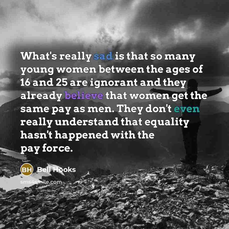 “What's really sad is that so many young women between the ages of 16 and 25 are ignorant and they already believe that women get the same pay as men. They don't even really understand that equality hasn't happened with the pay force.” quote by Bell Hooks