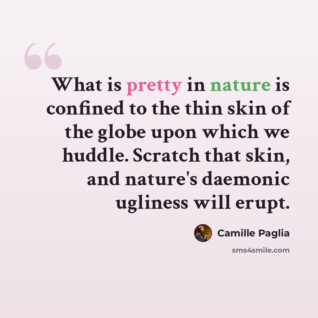 “What is pretty in nature is confined to the thin skin of the globe upon which we huddle. Scratch that skin, and nature's daemonic ugliness will erupt.” quote by Camille Paglia