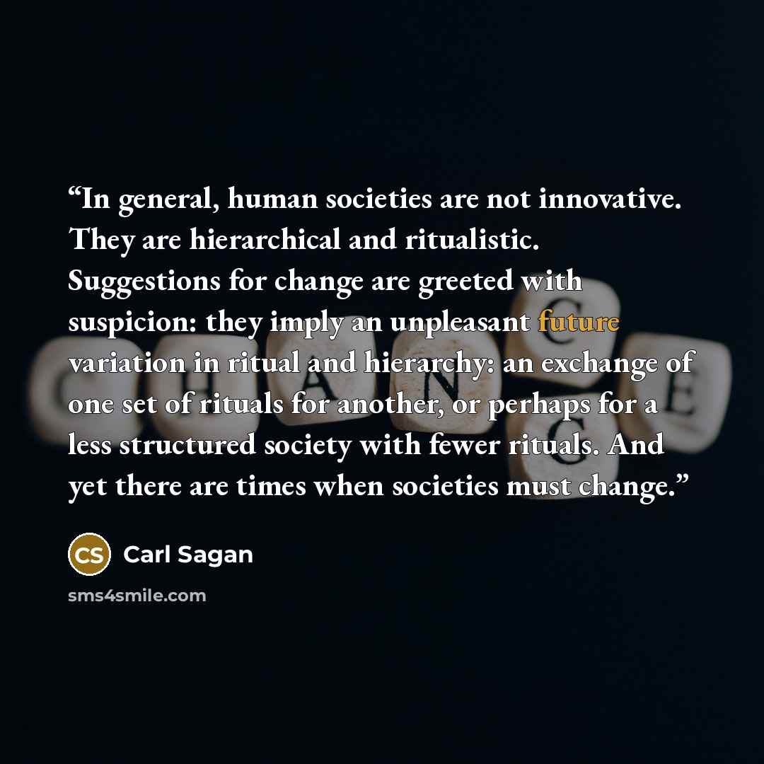 “In general, human societies are not innovative. They are hierarchical and ritualistic. Suggestions for change are greeted with suspicion: they imply an unpleasant future variation in ritual and hierarchy: an exchange of one set of rituals for another, or perhaps for a less structured society with…” quote by Carl Sagan