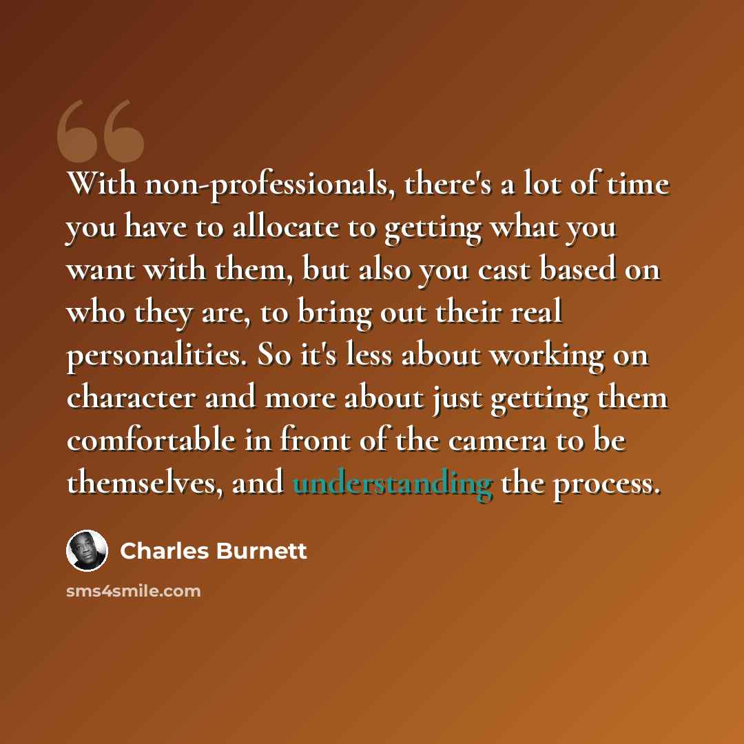 “With non-professionals, there's a lot of time you have to allocate to getting what you want with them, but also you cast based on who they are, to bring out their real personalities. So it's less about working on character and more about just getting them comfortable in front of the camera to be…” quote by Charles Burnett