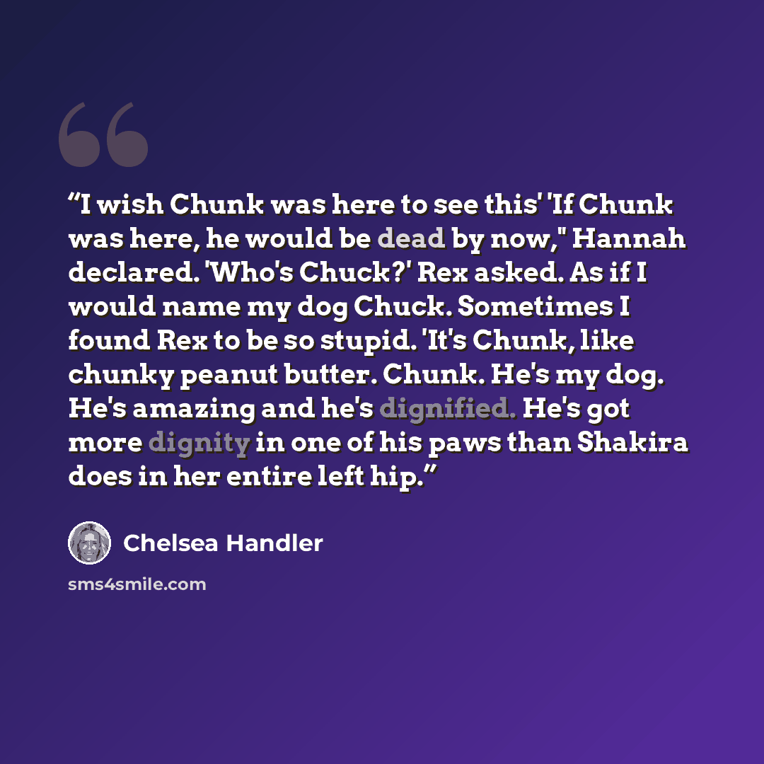 “I wish Chunk was here to see this' 'If Chunk was here, he would be dead by now," Hannah declared. 'Who's Chuck?' Rex asked. As if I would name my dog Chuck. Sometimes I found Rex to be so stupid. 'It's Chunk, like chunky peanut butter. Chunk. He's my dog. He's amazing and he's dignified. He's got…” quote by Chelsea Handler