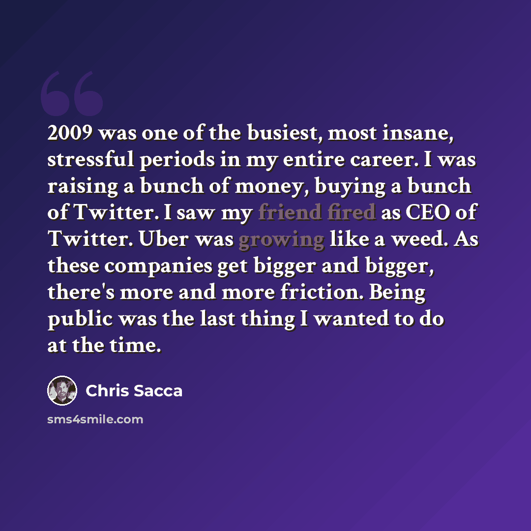 “2009 was one of the busiest, most insane, stressful periods in my entire career. I was raising a bunch of money, buying a bunch of Twitter. I saw my friend fired as CEO of Twitter. Uber was growing like a weed. As these companies get bigger and bigger, there's more and more friction. Being public…” quote by Chris Sacca