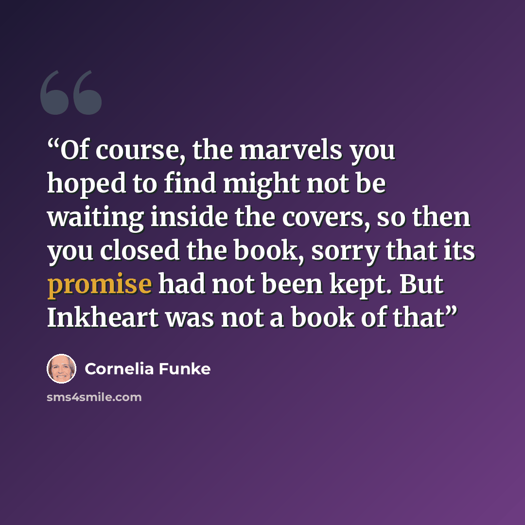 “Of course, the marvels you hoped to find might not be waiting inside the covers, so then you closed the book, sorry that its promise had not been kept. But Inkheart was not a book of that” quote by Cornelia Funke