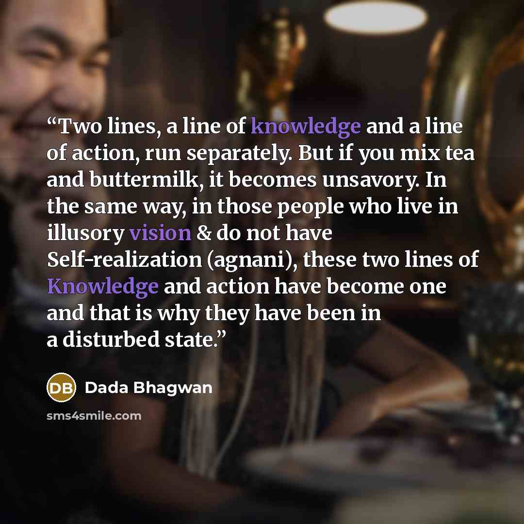 “Two lines, a line of knowledge and a line of action, run separately. But if you mix tea and buttermilk, it becomes unsavory. In the same way, in those people who live in illusory vision & do not have Self-realization (agnani), these two lines of Knowledge and action have become one and that is why…” quote by Dada Bhagwan