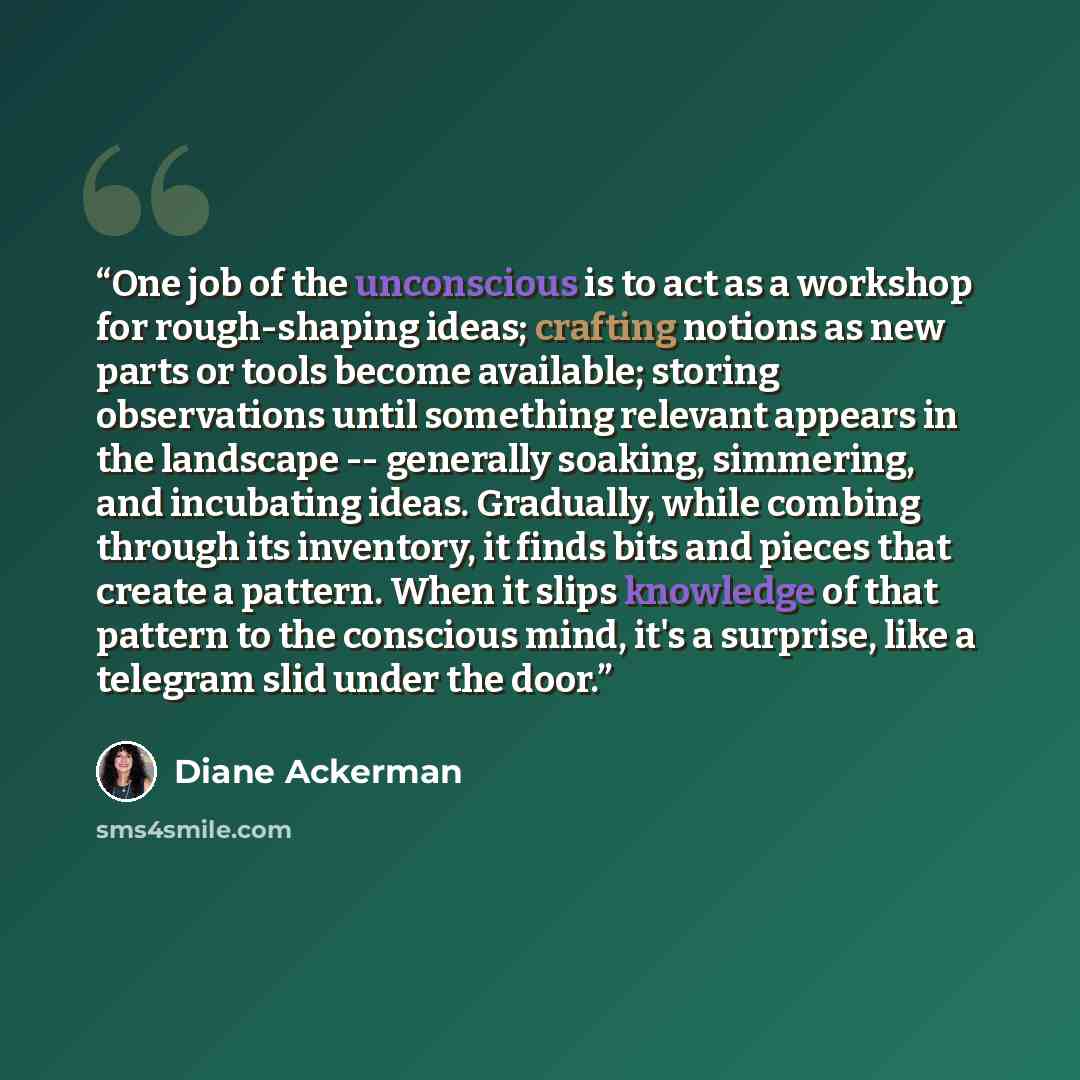“One job of the unconscious is to act as a workshop for rough-shaping ideas; crafting notions as new parts or tools become available; storing observations until something relevant appears in the landscape -- generally soaking, simmering, and incubating ideas. Gradually, while combing through its…” quote by Diane Ackerman