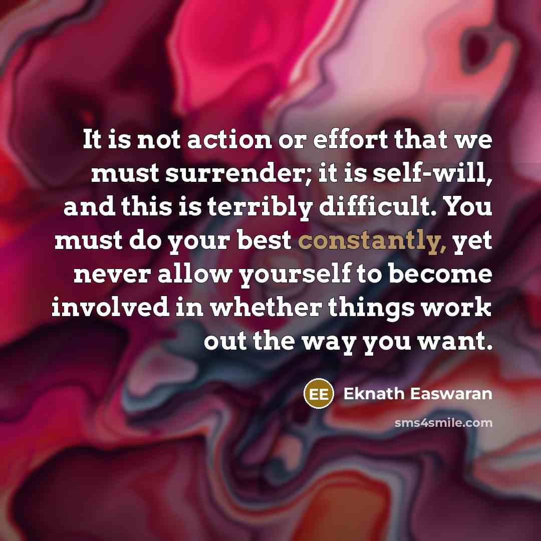 “It is not action or effort that we must surrender; it is self-will, and this is terribly difficult. You must do your best constantly, yet never allow yourself to become involved in whether things work out the way you want.” quote by Eknath Easwaran