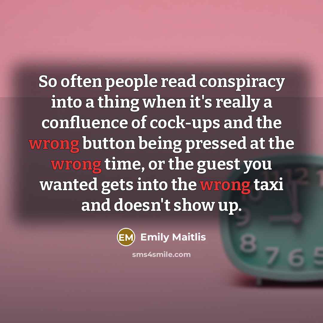 “So often people read conspiracy into a thing when it's really a confluence of cock-ups and the wrong button being pressed at the wrong time, or the guest you wanted gets into the wrong taxi and doesn't show up.” quote by Emily Maitlis