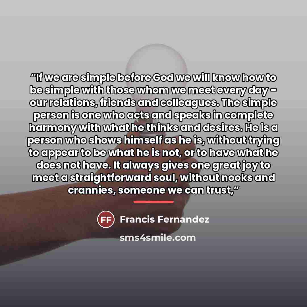 “If we are simple before God we will know how to be simple with those whom we meet every day – our relations, friends and colleagues. The simple person is one who acts and speaks in complete harmony with what he thinks and desires. He is a person who shows himself as he is, without trying to appear…” quote by Francis Fernandez