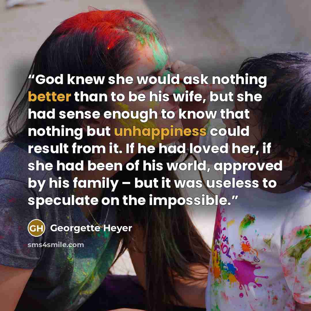 “God knew she would ask nothing better than to be his wife, but she had sense enough to know that nothing but unhappiness could result from it. If he had loved her, if she had been of his world, approved by his family – but it was useless to speculate on the impossible.” quote by Georgette Heyer
