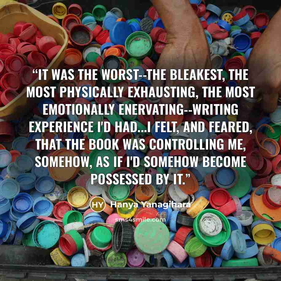 “It was the worst--the bleakest, the most physically exhausting, the most emotionally enervating--writing experience I'd had...I felt, and feared, that the book was controlling me, somehow, as if I'd somehow become possessed by it.” quote by Hanya Yanagihara
