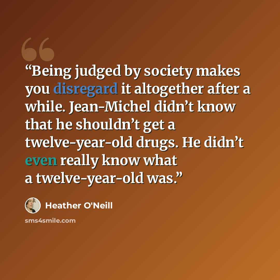 “Being judged by society makes you disregard it altogether after a while. Jean-Michel didn’t know that he shouldn’t get a twelve-year-old drugs. He didn’t even really know what a twelve-year-old was.” quote by Heather O'Neill
