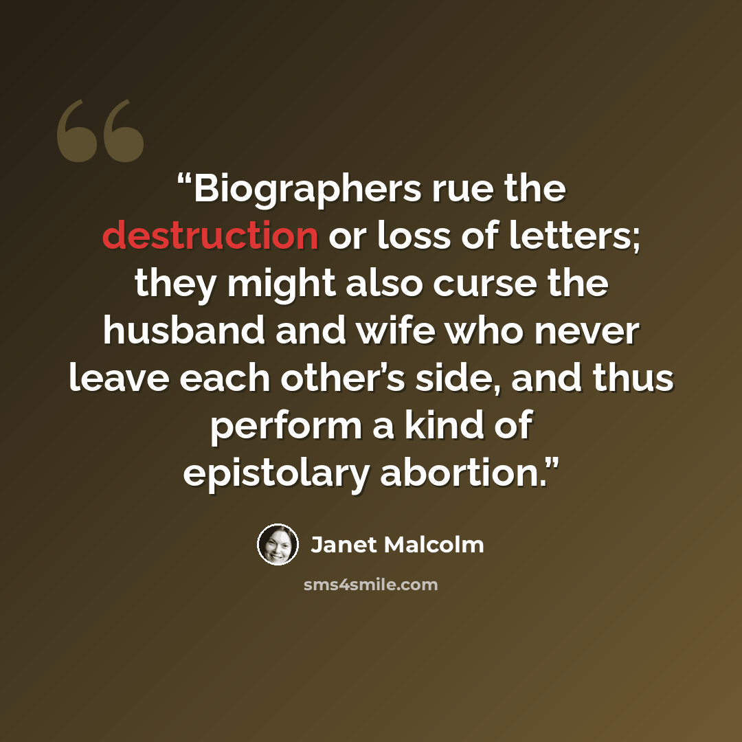 “Biographers rue the destruction or loss of letters; they might also curse the husband and wife who never leave each other’s side, and thus perform a kind of epistolary abortion.” quote by Janet Malcolm