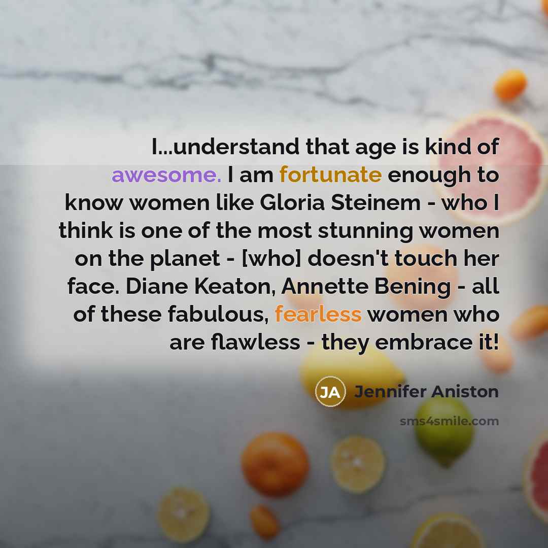 “I...understand that age is kind of awesome. I am fortunate enough to know women like Gloria Steinem - who I think is one of the most stunning women on the planet - [who] doesn't touch her face. Diane Keaton, Annette Bening - all of these fabulous, fearless women who are flawless - they embrace it!” quote by Jennifer Aniston