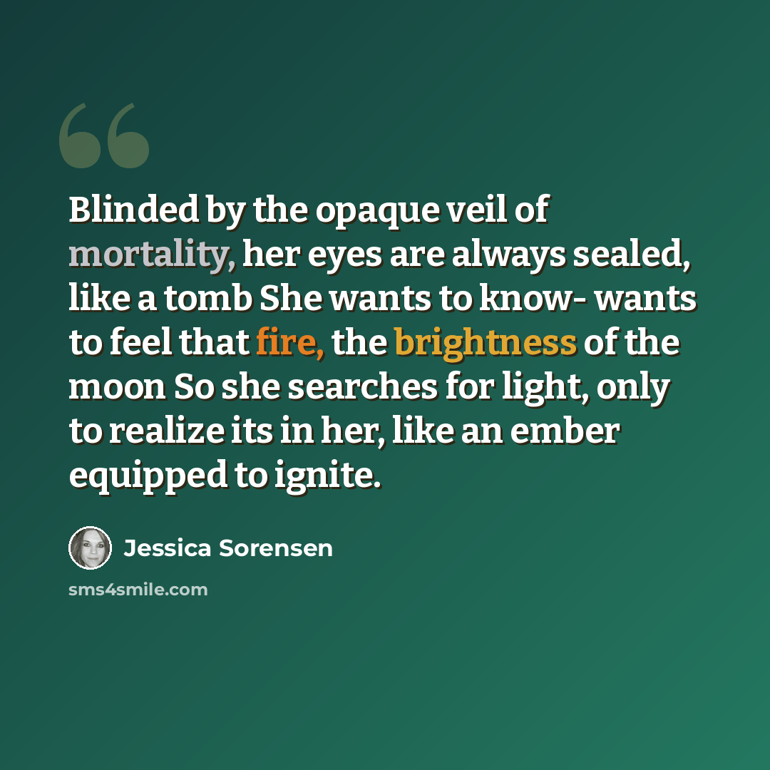 “Blinded by the opaque veil of mortality, her eyes are always sealed, like a tomb She wants to know- wants to feel that fire, the brightness of the moon So she searches for light, only to realize its in her, like an ember equipped to ignite.” quote by Jessica Sorensen