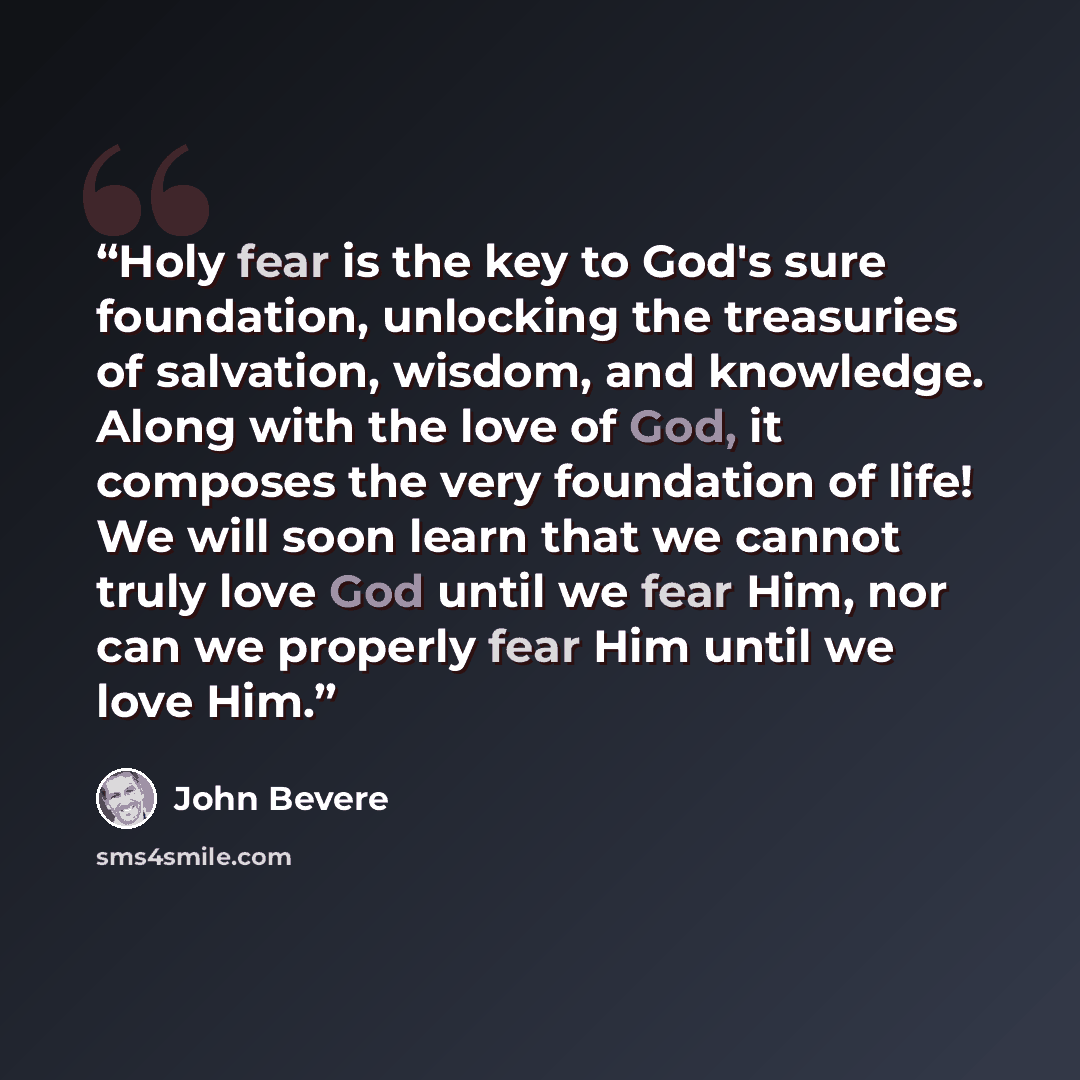 “Holy fear is the key to God's sure foundation, unlocking the treasuries of salvation, wisdom, and knowledge. Along with the love of God, it composes the very foundation of life! We will soon learn that we cannot truly love God until we fear Him, nor can we properly fear Him until we love Him.” quote by John Bevere