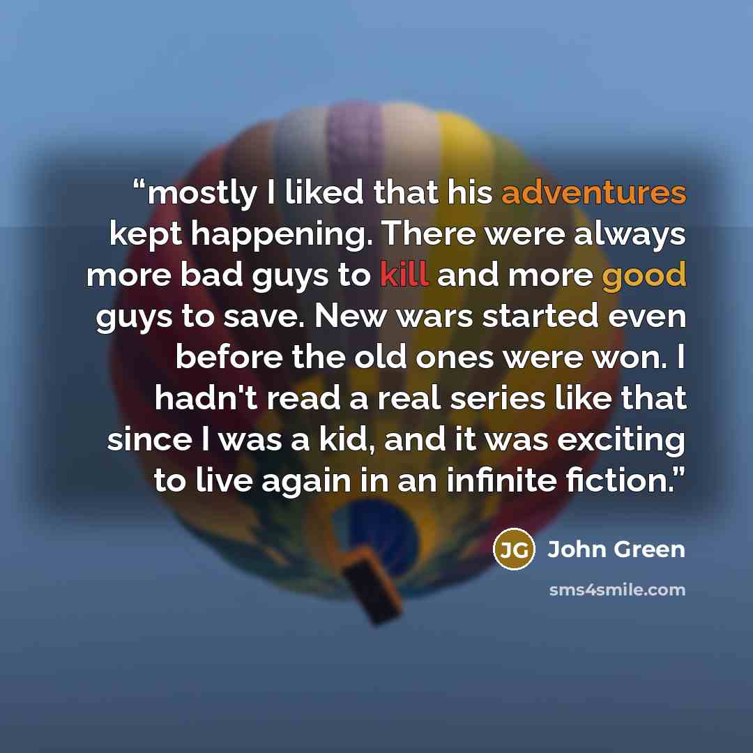 “mostly I liked that his adventures kept happening. There were always more bad guys to kill and more good guys to save. New wars started even before the old ones were won. I hadn't read a real series like that since I was a kid, and it was exciting to live again in an infinite fiction.” quote by John Green