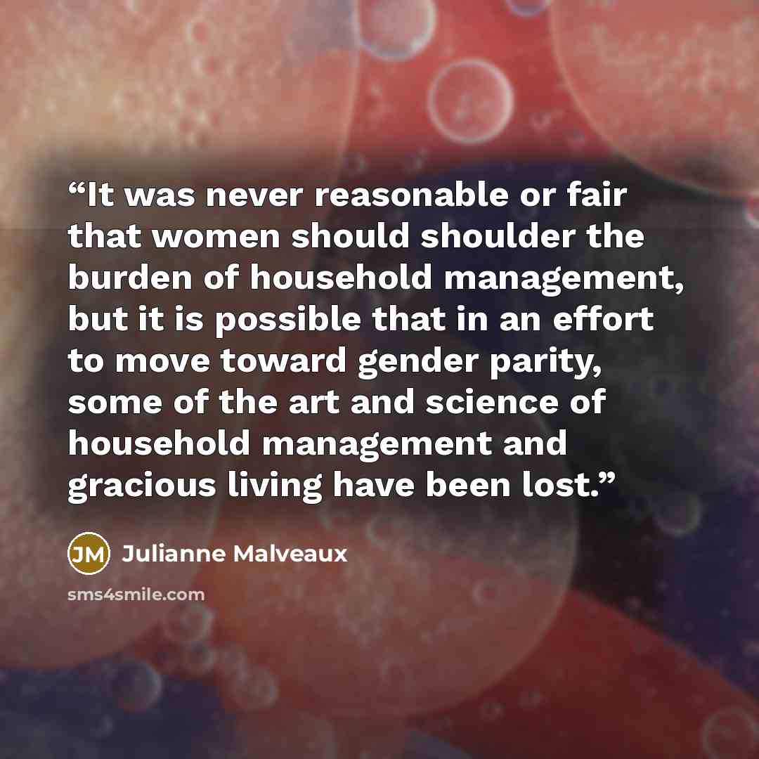“It was never reasonable or fair that women should shoulder the burden of household management, but it is possible that in an effort to move toward gender parity, some of the art and science of household management and gracious living have been lost.” quote by Julianne Malveaux