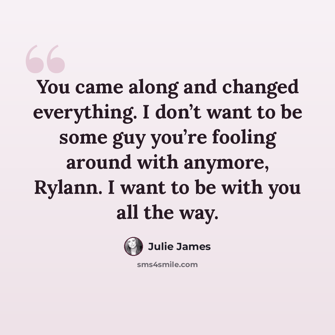 “You came along and changed everything. I don’t want to be some guy you’re fooling around with anymore, Rylann. I want to be with you all the way.” quote by Julie James