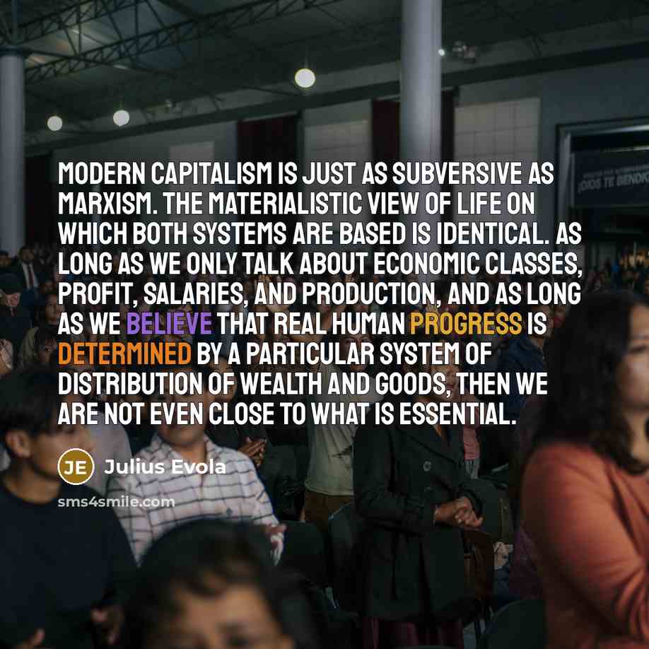 “Modern capitalism is just as subversive as Marxism. The materialistic view of life on which both systems are based is identical. As long as we only talk about economic classes, profit, salaries, and production, and as long as we believe that real human progress is determined by a particular system…” quote by Julius Evola