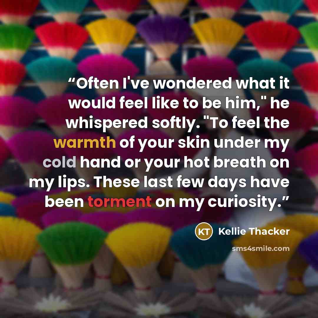 “Often I've wondered what it would feel like to be him," he whispered softly. "To feel the warmth of your skin under my cold hand or your hot breath on my lips. These last few days have been torment on my curiosity.” quote by Kellie Thacker