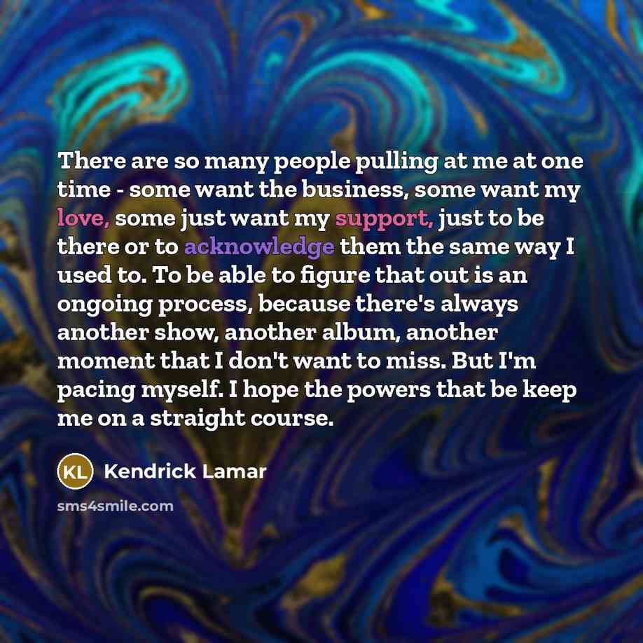“There are so many people pulling at me at one time - some want the business, some want my love, some just want my support, just to be there or to acknowledge them the same way I used to. To be able to figure that out is an ongoing process, because there's always another show, another album…” quote by Kendrick Lamar
