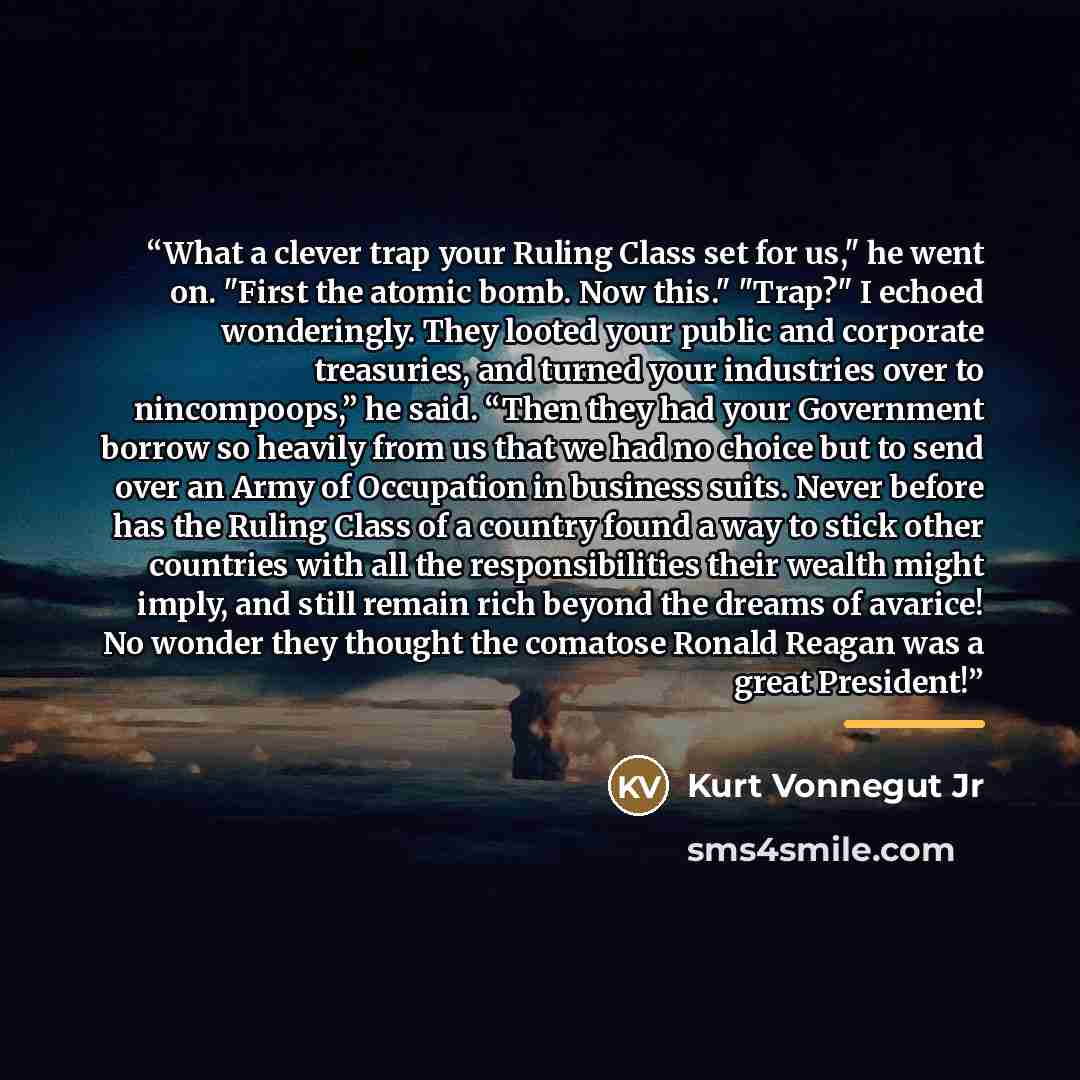 “What a clever trap your Ruling Class set for us," he went on. "First the atomic bomb. Now this." "Trap?" I echoed wonderingly. They looted your public and corporate treasuries, and turned your industries over to nincompoops,” he said. “Then they had your Government borrow so heavily from us that…” quote by Kurt Vonnegut Jr
